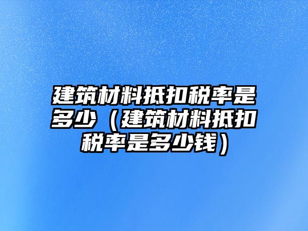 建筑材料抵扣稅率是多少（建筑材料抵扣稅率是多少錢(qián)）
